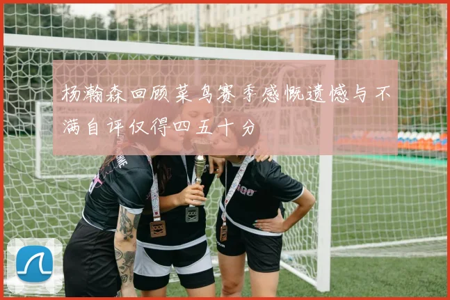 杨瀚森回顾菜鸟赛季感慨遗憾与不满自评仅得四五十分