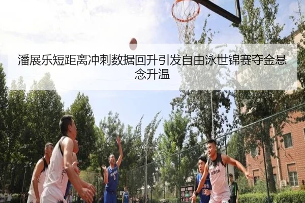 潘展乐短距离冲刺数据回升引发自由泳世锦赛夺金悬念升温