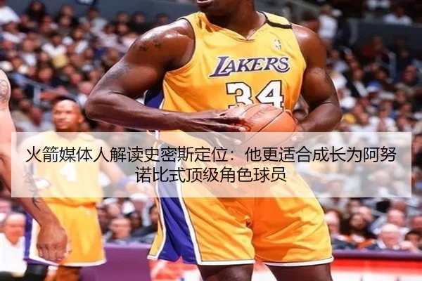 火箭媒体人解读史密斯定位：他更适合成长为阿努诺比式顶级角色球员
